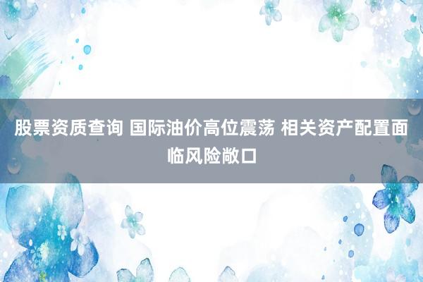 股票资质查询 国际油价高位震荡 相关资产配置面临风险敞口