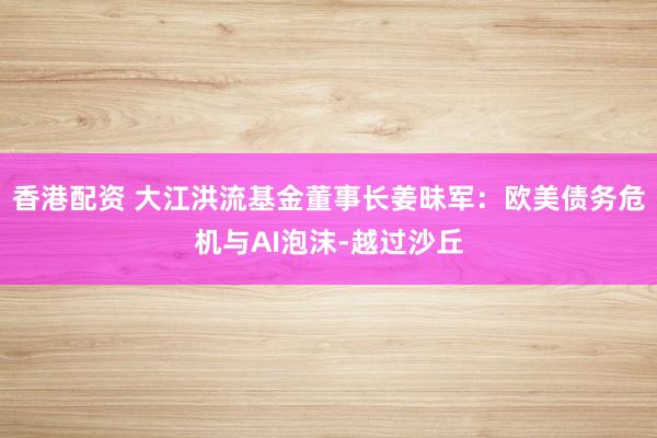 香港配资 大江洪流基金董事长姜昧军:欧美债务危机与AI泡沫-越过沙丘