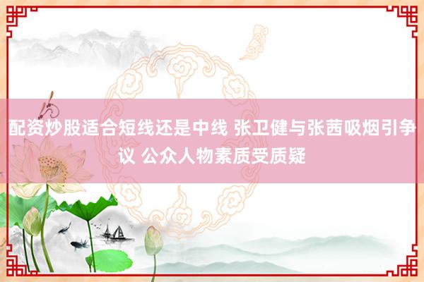 配资炒股适合短线还是中线 张卫健与张茜吸烟引争议 公众人物素质受质疑