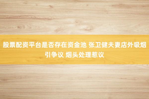 股票配资平台是否存在资金池 张卫健夫妻店外吸烟引争议 烟头处理惹议