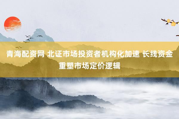 青海配资网 北证市场投资者机构化加速 长线资金重塑市场定价逻辑