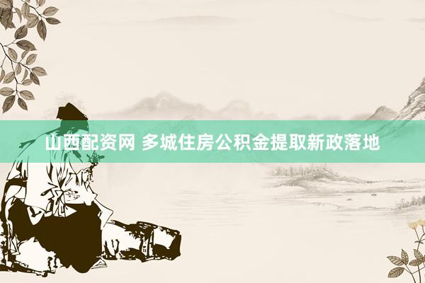 山西配资网 多城住房公积金提取新政落地