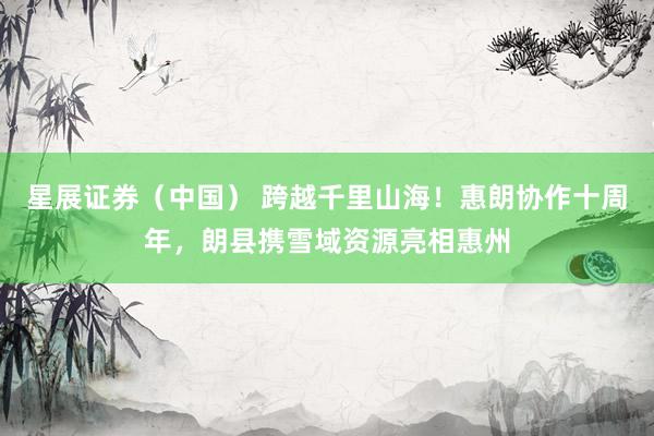 星展证券（中国） 跨越千里山海！惠朗协作十周年，朗县携雪域资源亮相惠州