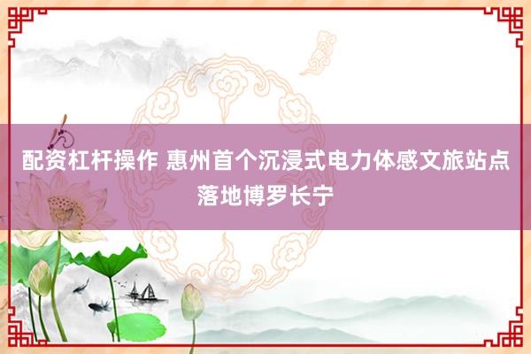 配资杠杆操作 惠州首个沉浸式电力体感文旅站点落地博罗长宁