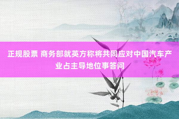 正规股票 商务部就英方称将共同应对中国汽车产业占主导地位事答问