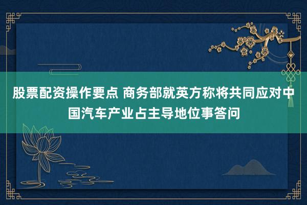 股票配资操作要点 商务部就英方称将共同应对中国汽车产业占主导地位事答问