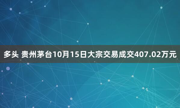 多头 贵州茅台10月15日大宗交易成交407.02万元
